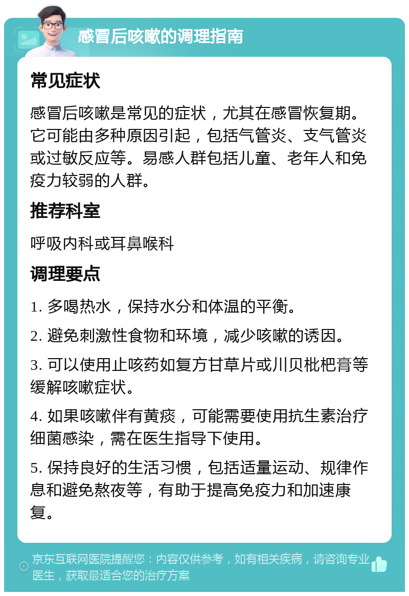 感冒后咳嗽的调理指南 常见症状 感冒后咳嗽是常见的症状，尤其在感冒恢复期。它可能由多种原因引起，包括气管炎、支气管炎或过敏反应等。易感人群包括儿童、老年人和免疫力较弱的人群。 推荐科室 呼吸内科或耳鼻喉科 调理要点 1. 多喝热水，保持水分和体温的平衡。 2. 避免刺激性食物和环境，减少咳嗽的诱因。 3. 可以使用止咳药如复方甘草片或川贝枇杷膏等缓解咳嗽症状。 4. 如果咳嗽伴有黄痰，可能需要使用抗生素治疗细菌感染，需在医生指导下使用。 5. 保持良好的生活习惯，包括适量运动、规律作息和避免熬夜等，有助于提高免疫力和加速康复。