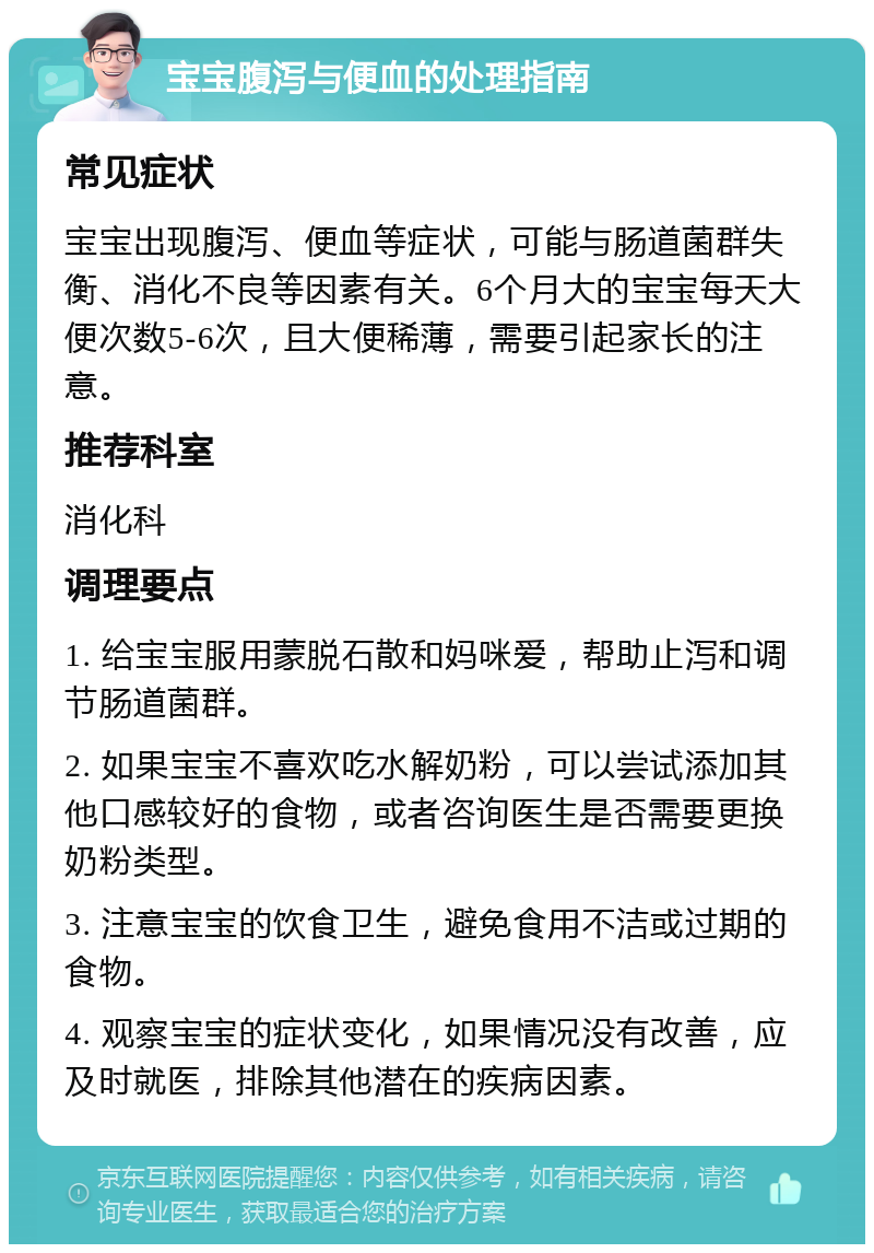 宝宝腹泻与便血的处理指南 常见症状 宝宝出现腹泻、便血等症状，可能与肠道菌群失衡、消化不良等因素有关。6个月大的宝宝每天大便次数5-6次，且大便稀薄，需要引起家长的注意。 推荐科室 消化科 调理要点 1. 给宝宝服用蒙脱石散和妈咪爱，帮助止泻和调节肠道菌群。 2. 如果宝宝不喜欢吃水解奶粉，可以尝试添加其他口感较好的食物，或者咨询医生是否需要更换奶粉类型。 3. 注意宝宝的饮食卫生，避免食用不洁或过期的食物。 4. 观察宝宝的症状变化，如果情况没有改善，应及时就医，排除其他潜在的疾病因素。