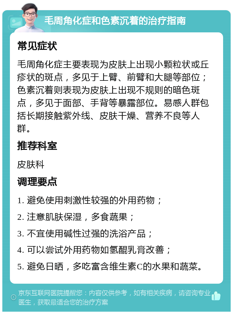 毛周角化症和色素沉着的治疗指南 常见症状 毛周角化症主要表现为皮肤上出现小颗粒状或丘疹状的斑点，多见于上臂、前臂和大腿等部位；色素沉着则表现为皮肤上出现不规则的暗色斑点，多见于面部、手背等暴露部位。易感人群包括长期接触紫外线、皮肤干燥、营养不良等人群。 推荐科室 皮肤科 调理要点 1. 避免使用刺激性较强的外用药物； 2. 注意肌肤保湿，多食蔬果； 3. 不宜使用碱性过强的洗浴产品； 4. 可以尝试外用药物如氢醌乳膏改善； 5. 避免日晒，多吃富含维生素C的水果和蔬菜。