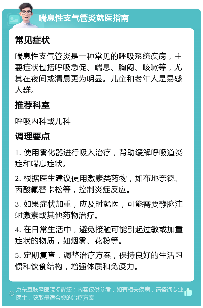 喘息性支气管炎就医指南 常见症状 喘息性支气管炎是一种常见的呼吸系统疾病，主要症状包括呼吸急促、喘息、胸闷、咳嗽等，尤其在夜间或清晨更为明显。儿童和老年人是易感人群。 推荐科室 呼吸内科或儿科 调理要点 1. 使用雾化器进行吸入治疗，帮助缓解呼吸道炎症和喘息症状。 2. 根据医生建议使用激素类药物，如布地奈德、丙酸氟替卡松等，控制炎症反应。 3. 如果症状加重，应及时就医，可能需要静脉注射激素或其他药物治疗。 4. 在日常生活中，避免接触可能引起过敏或加重症状的物质，如烟雾、花粉等。 5. 定期复查，调整治疗方案，保持良好的生活习惯和饮食结构，增强体质和免疫力。