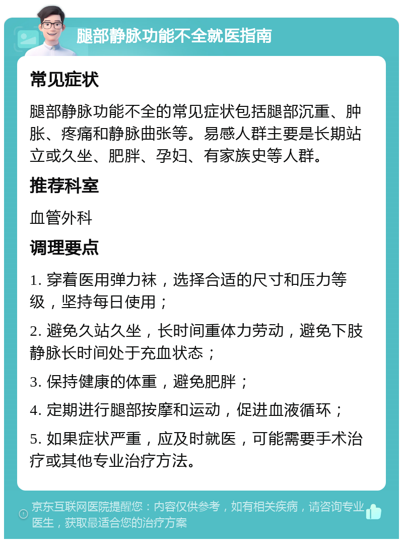 腿部静脉功能不全就医指南 常见症状 腿部静脉功能不全的常见症状包括腿部沉重、肿胀、疼痛和静脉曲张等。易感人群主要是长期站立或久坐、肥胖、孕妇、有家族史等人群。 推荐科室 血管外科 调理要点 1. 穿着医用弹力袜，选择合适的尺寸和压力等级，坚持每日使用； 2. 避免久站久坐，长时间重体力劳动，避免下肢静脉长时间处于充血状态； 3. 保持健康的体重，避免肥胖； 4. 定期进行腿部按摩和运动，促进血液循环； 5. 如果症状严重，应及时就医，可能需要手术治疗或其他专业治疗方法。