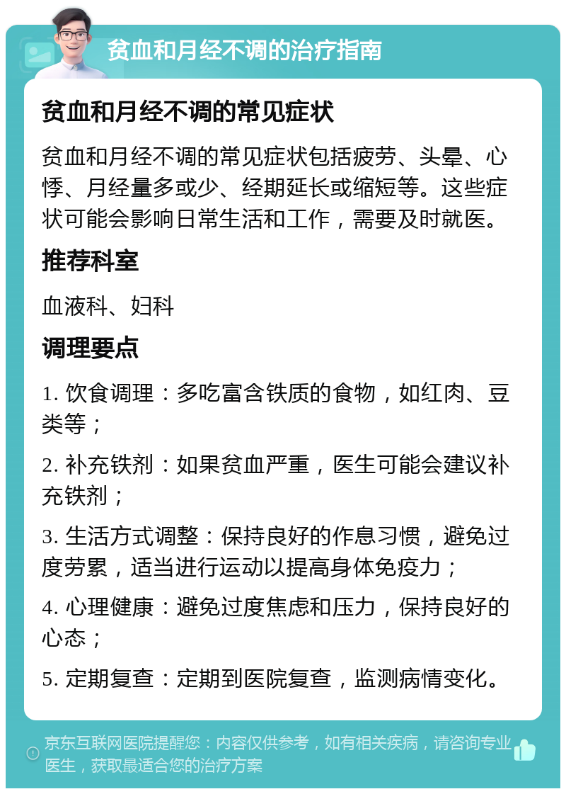 贫血和月经不调的治疗指南 贫血和月经不调的常见症状 贫血和月经不调的常见症状包括疲劳、头晕、心悸、月经量多或少、经期延长或缩短等。这些症状可能会影响日常生活和工作，需要及时就医。 推荐科室 血液科、妇科 调理要点 1. 饮食调理：多吃富含铁质的食物，如红肉、豆类等； 2. 补充铁剂：如果贫血严重，医生可能会建议补充铁剂； 3. 生活方式调整：保持良好的作息习惯，避免过度劳累，适当进行运动以提高身体免疫力； 4. 心理健康：避免过度焦虑和压力，保持良好的心态； 5. 定期复查：定期到医院复查，监测病情变化。