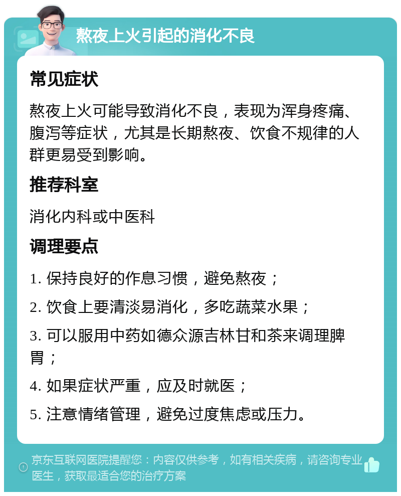 熬夜上火引起的消化不良 常见症状 熬夜上火可能导致消化不良，表现为浑身疼痛、腹泻等症状，尤其是长期熬夜、饮食不规律的人群更易受到影响。 推荐科室 消化内科或中医科 调理要点 1. 保持良好的作息习惯，避免熬夜； 2. 饮食上要清淡易消化，多吃蔬菜水果； 3. 可以服用中药如德众源吉林甘和茶来调理脾胃； 4. 如果症状严重，应及时就医； 5. 注意情绪管理，避免过度焦虑或压力。