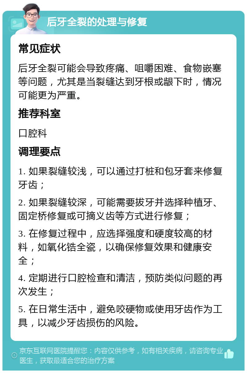 后牙全裂的处理与修复 常见症状 后牙全裂可能会导致疼痛、咀嚼困难、食物嵌塞等问题，尤其是当裂缝达到牙根或龈下时，情况可能更为严重。 推荐科室 口腔科 调理要点 1. 如果裂缝较浅，可以通过打桩和包牙套来修复牙齿； 2. 如果裂缝较深，可能需要拔牙并选择种植牙、固定桥修复或可摘义齿等方式进行修复； 3. 在修复过程中，应选择强度和硬度较高的材料，如氧化锆全瓷，以确保修复效果和健康安全； 4. 定期进行口腔检查和清洁，预防类似问题的再次发生； 5. 在日常生活中，避免咬硬物或使用牙齿作为工具，以减少牙齿损伤的风险。