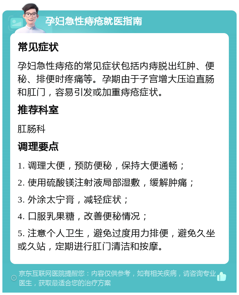 孕妇急性痔疮就医指南 常见症状 孕妇急性痔疮的常见症状包括内痔脱出红肿、便秘、排便时疼痛等。孕期由于子宫增大压迫直肠和肛门，容易引发或加重痔疮症状。 推荐科室 肛肠科 调理要点 1. 调理大便，预防便秘，保持大便通畅； 2. 使用硫酸镁注射液局部湿敷，缓解肿痛； 3. 外涂太宁膏，减轻症状； 4. 口服乳果糖，改善便秘情况； 5. 注意个人卫生，避免过度用力排便，避免久坐或久站，定期进行肛门清洁和按摩。