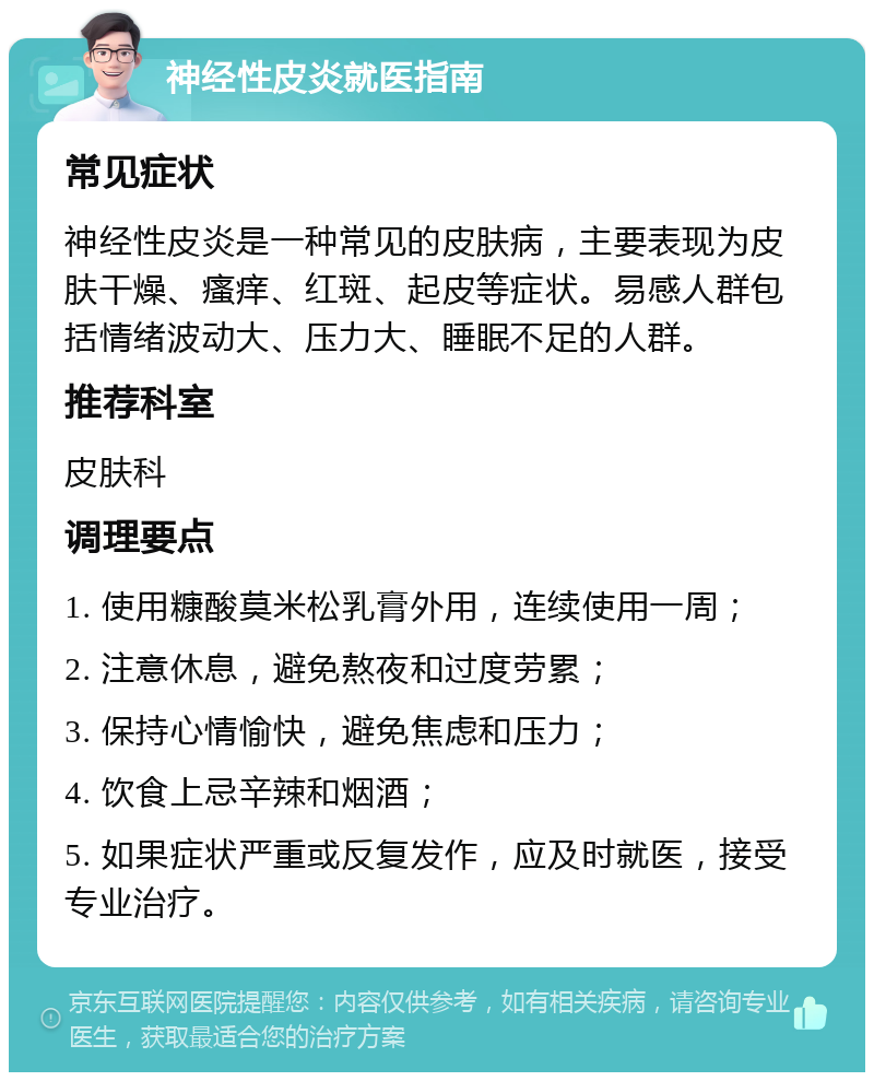 神经性皮炎就医指南 常见症状 神经性皮炎是一种常见的皮肤病，主要表现为皮肤干燥、瘙痒、红斑、起皮等症状。易感人群包括情绪波动大、压力大、睡眠不足的人群。 推荐科室 皮肤科 调理要点 1. 使用糠酸莫米松乳膏外用，连续使用一周； 2. 注意休息，避免熬夜和过度劳累； 3. 保持心情愉快，避免焦虑和压力； 4. 饮食上忌辛辣和烟酒； 5. 如果症状严重或反复发作，应及时就医，接受专业治疗。