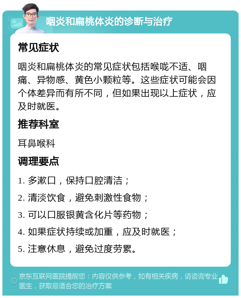 咽炎和扁桃体炎的诊断与治疗 常见症状 咽炎和扁桃体炎的常见症状包括喉咙不适、咽痛、异物感、黄色小颗粒等。这些症状可能会因个体差异而有所不同，但如果出现以上症状，应及时就医。 推荐科室 耳鼻喉科 调理要点 1. 多漱口，保持口腔清洁； 2. 清淡饮食，避免刺激性食物； 3. 可以口服银黄含化片等药物； 4. 如果症状持续或加重，应及时就医； 5. 注意休息，避免过度劳累。