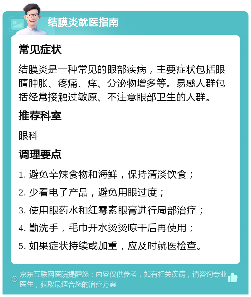 结膜炎就医指南 常见症状 结膜炎是一种常见的眼部疾病，主要症状包括眼睛肿胀、疼痛、痒、分泌物增多等。易感人群包括经常接触过敏原、不注意眼部卫生的人群。 推荐科室 眼科 调理要点 1. 避免辛辣食物和海鲜，保持清淡饮食； 2. 少看电子产品，避免用眼过度； 3. 使用眼药水和红霉素眼膏进行局部治疗； 4. 勤洗手，毛巾开水烫烫晾干后再使用； 5. 如果症状持续或加重，应及时就医检查。