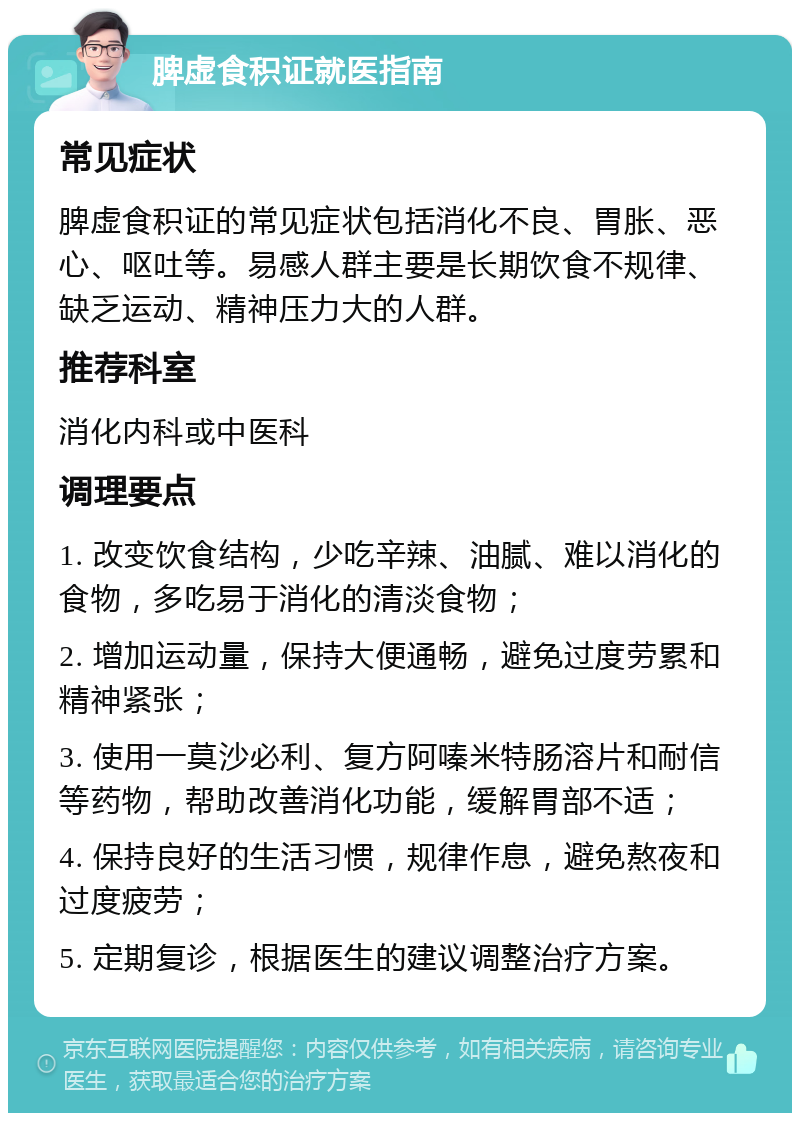 脾虚食积证就医指南 常见症状 脾虚食积证的常见症状包括消化不良、胃胀、恶心、呕吐等。易感人群主要是长期饮食不规律、缺乏运动、精神压力大的人群。 推荐科室 消化内科或中医科 调理要点 1. 改变饮食结构，少吃辛辣、油腻、难以消化的食物，多吃易于消化的清淡食物； 2. 增加运动量，保持大便通畅，避免过度劳累和精神紧张； 3. 使用一莫沙必利、复方阿嗪米特肠溶片和耐信等药物，帮助改善消化功能，缓解胃部不适； 4. 保持良好的生活习惯，规律作息，避免熬夜和过度疲劳； 5. 定期复诊，根据医生的建议调整治疗方案。