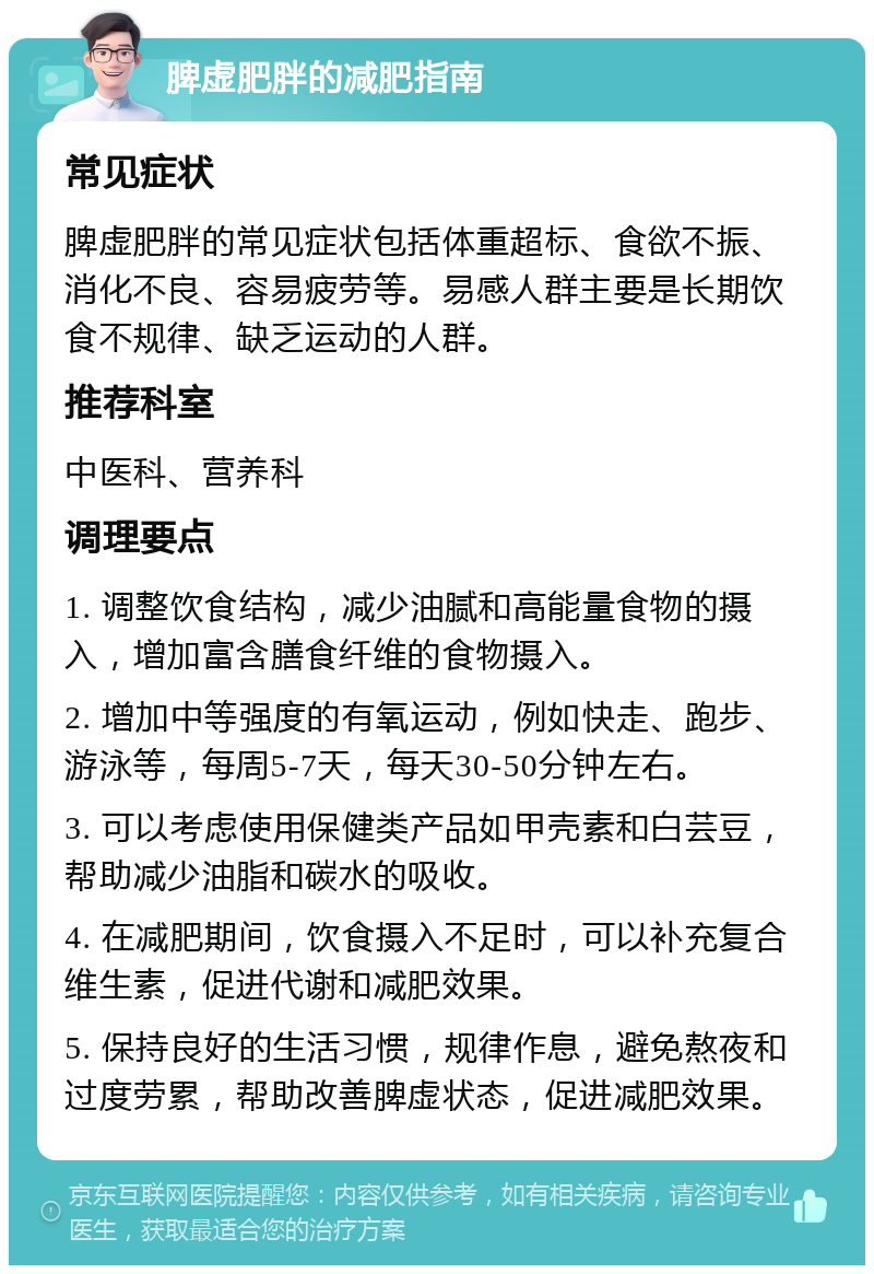 脾虚肥胖的减肥指南 常见症状 脾虚肥胖的常见症状包括体重超标、食欲不振、消化不良、容易疲劳等。易感人群主要是长期饮食不规律、缺乏运动的人群。 推荐科室 中医科、营养科 调理要点 1. 调整饮食结构，减少油腻和高能量食物的摄入，增加富含膳食纤维的食物摄入。 2. 增加中等强度的有氧运动，例如快走、跑步、游泳等，每周5-7天，每天30-50分钟左右。 3. 可以考虑使用保健类产品如甲壳素和白芸豆，帮助减少油脂和碳水的吸收。 4. 在减肥期间，饮食摄入不足时，可以补充复合维生素，促进代谢和减肥效果。 5. 保持良好的生活习惯，规律作息，避免熬夜和过度劳累，帮助改善脾虚状态，促进减肥效果。