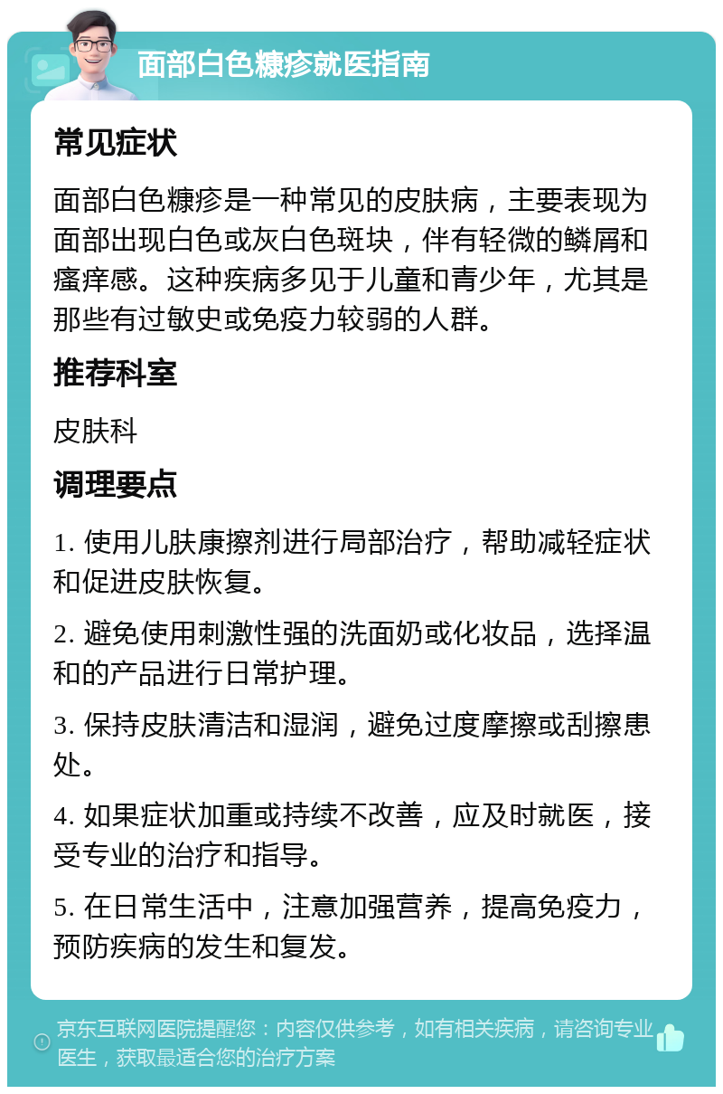 面部白色糠疹就医指南 常见症状 面部白色糠疹是一种常见的皮肤病，主要表现为面部出现白色或灰白色斑块，伴有轻微的鳞屑和瘙痒感。这种疾病多见于儿童和青少年，尤其是那些有过敏史或免疫力较弱的人群。 推荐科室 皮肤科 调理要点 1. 使用儿肤康擦剂进行局部治疗，帮助减轻症状和促进皮肤恢复。 2. 避免使用刺激性强的洗面奶或化妆品，选择温和的产品进行日常护理。 3. 保持皮肤清洁和湿润，避免过度摩擦或刮擦患处。 4. 如果症状加重或持续不改善，应及时就医，接受专业的治疗和指导。 5. 在日常生活中，注意加强营养，提高免疫力，预防疾病的发生和复发。