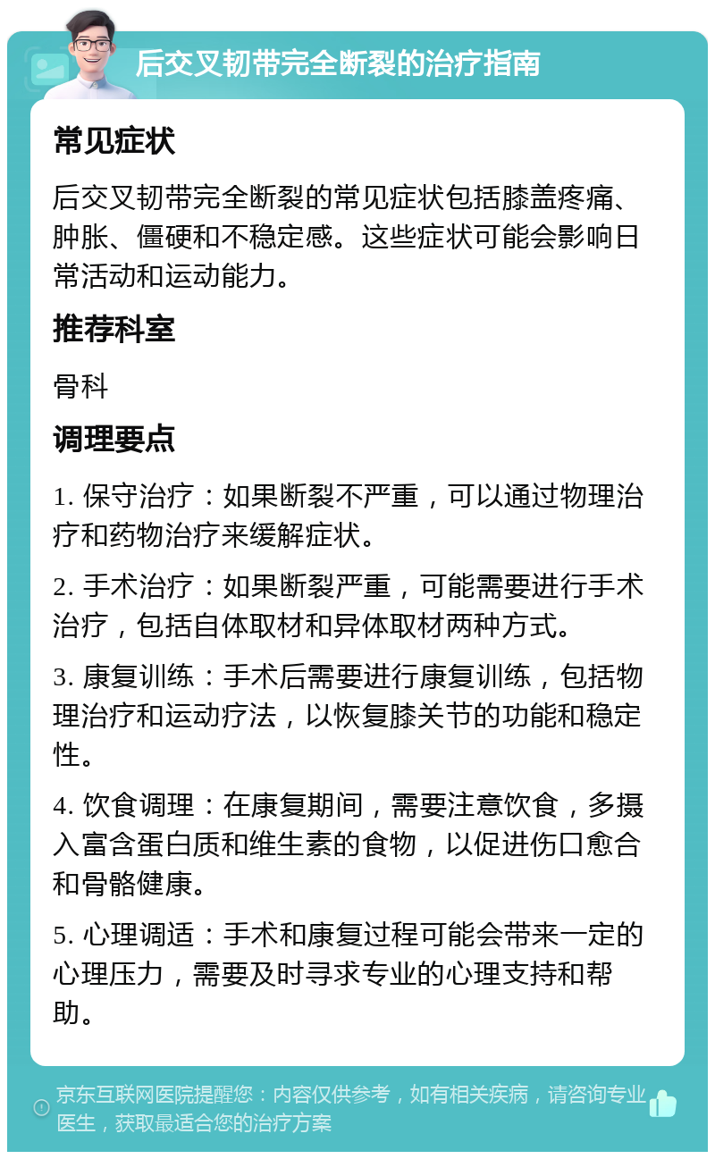 后交叉韧带完全断裂的治疗指南 常见症状 后交叉韧带完全断裂的常见症状包括膝盖疼痛、肿胀、僵硬和不稳定感。这些症状可能会影响日常活动和运动能力。 推荐科室 骨科 调理要点 1. 保守治疗：如果断裂不严重，可以通过物理治疗和药物治疗来缓解症状。 2. 手术治疗：如果断裂严重，可能需要进行手术治疗，包括自体取材和异体取材两种方式。 3. 康复训练：手术后需要进行康复训练，包括物理治疗和运动疗法，以恢复膝关节的功能和稳定性。 4. 饮食调理：在康复期间，需要注意饮食，多摄入富含蛋白质和维生素的食物，以促进伤口愈合和骨骼健康。 5. 心理调适：手术和康复过程可能会带来一定的心理压力，需要及时寻求专业的心理支持和帮助。