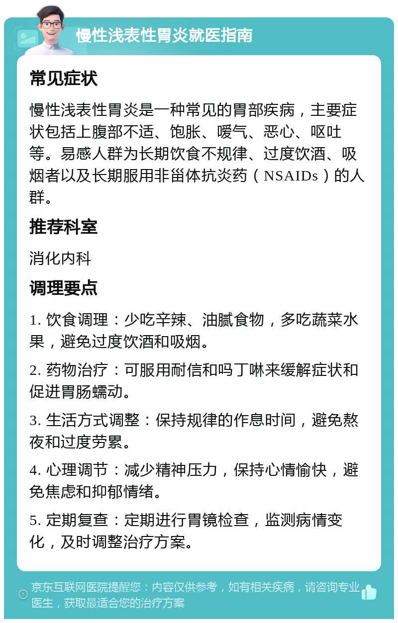 慢性浅表性胃炎就医指南 常见症状 慢性浅表性胃炎是一种常见的胃部疾病，主要症状包括上腹部不适、饱胀、嗳气、恶心、呕吐等。易感人群为长期饮食不规律、过度饮酒、吸烟者以及长期服用非甾体抗炎药（NSAIDs）的人群。 推荐科室 消化内科 调理要点 1. 饮食调理：少吃辛辣、油腻食物，多吃蔬菜水果，避免过度饮酒和吸烟。 2. 药物治疗：可服用耐信和吗丁啉来缓解症状和促进胃肠蠕动。 3. 生活方式调整：保持规律的作息时间，避免熬夜和过度劳累。 4. 心理调节：减少精神压力，保持心情愉快，避免焦虑和抑郁情绪。 5. 定期复查：定期进行胃镜检查，监测病情变化，及时调整治疗方案。