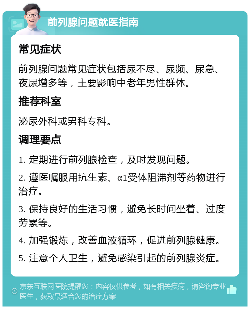 前列腺问题就医指南 常见症状 前列腺问题常见症状包括尿不尽、尿频、尿急、夜尿增多等，主要影响中老年男性群体。 推荐科室 泌尿外科或男科专科。 调理要点 1. 定期进行前列腺检查，及时发现问题。 2. 遵医嘱服用抗生素、α1受体阻滞剂等药物进行治疗。 3. 保持良好的生活习惯，避免长时间坐着、过度劳累等。 4. 加强锻炼，改善血液循环，促进前列腺健康。 5. 注意个人卫生，避免感染引起的前列腺炎症。