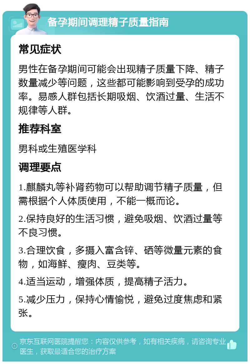 备孕期间调理精子质量指南 常见症状 男性在备孕期间可能会出现精子质量下降、精子数量减少等问题，这些都可能影响到受孕的成功率。易感人群包括长期吸烟、饮酒过量、生活不规律等人群。 推荐科室 男科或生殖医学科 调理要点 1.麒麟丸等补肾药物可以帮助调节精子质量，但需根据个人体质使用，不能一概而论。 2.保持良好的生活习惯，避免吸烟、饮酒过量等不良习惯。 3.合理饮食，多摄入富含锌、硒等微量元素的食物，如海鲜、瘦肉、豆类等。 4.适当运动，增强体质，提高精子活力。 5.减少压力，保持心情愉悦，避免过度焦虑和紧张。