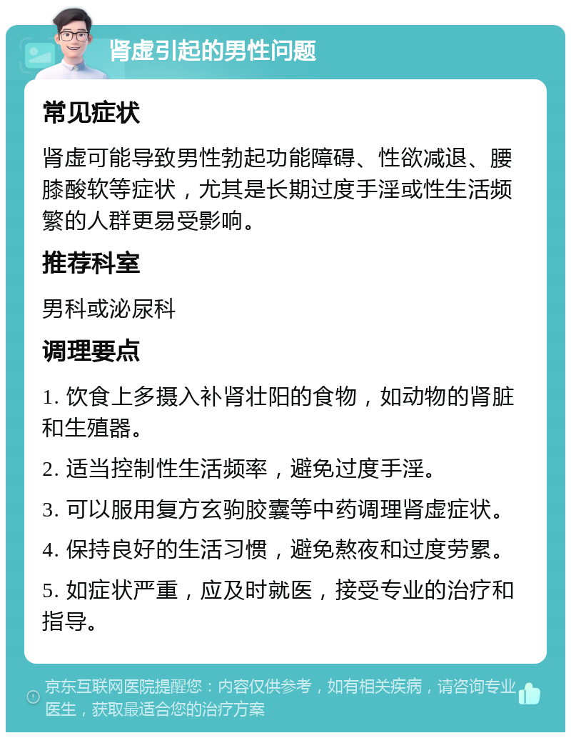 肾虚引起的男性问题 常见症状 肾虚可能导致男性勃起功能障碍、性欲减退、腰膝酸软等症状，尤其是长期过度手淫或性生活频繁的人群更易受影响。 推荐科室 男科或泌尿科 调理要点 1. 饮食上多摄入补肾壮阳的食物，如动物的肾脏和生殖器。 2. 适当控制性生活频率，避免过度手淫。 3. 可以服用复方玄驹胶囊等中药调理肾虚症状。 4. 保持良好的生活习惯，避免熬夜和过度劳累。 5. 如症状严重，应及时就医，接受专业的治疗和指导。