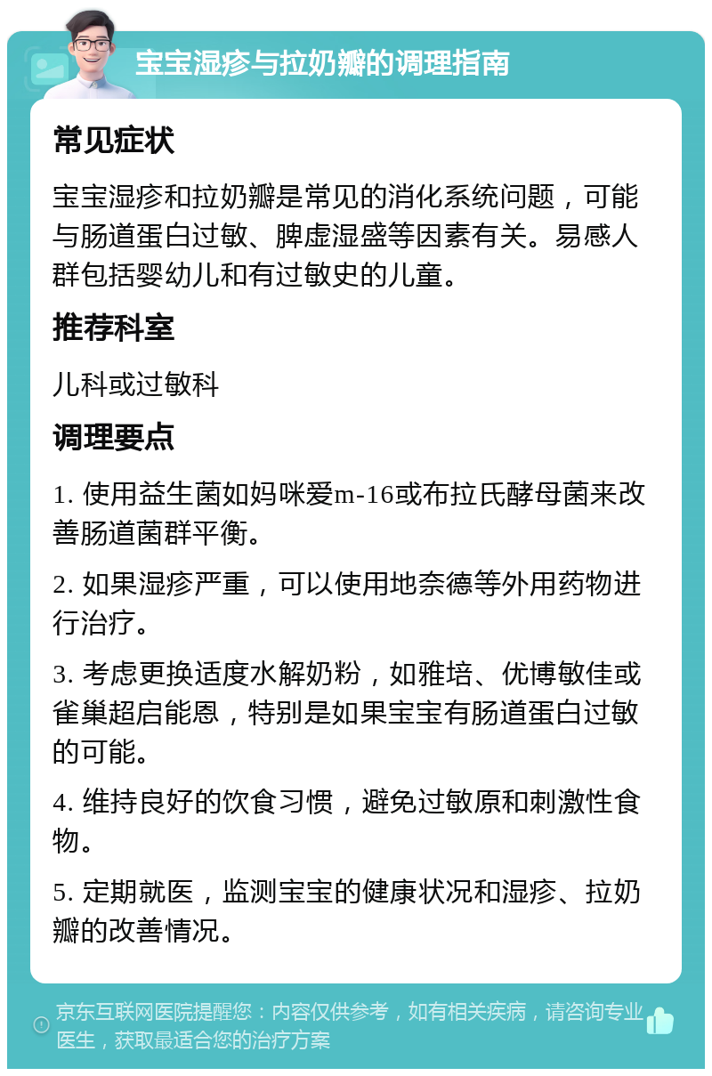 宝宝湿疹与拉奶瓣的调理指南 常见症状 宝宝湿疹和拉奶瓣是常见的消化系统问题，可能与肠道蛋白过敏、脾虚湿盛等因素有关。易感人群包括婴幼儿和有过敏史的儿童。 推荐科室 儿科或过敏科 调理要点 1. 使用益生菌如妈咪爱m-16或布拉氏酵母菌来改善肠道菌群平衡。 2. 如果湿疹严重，可以使用地奈德等外用药物进行治疗。 3. 考虑更换适度水解奶粉，如雅培、优博敏佳或雀巢超启能恩，特别是如果宝宝有肠道蛋白过敏的可能。 4. 维持良好的饮食习惯，避免过敏原和刺激性食物。 5. 定期就医，监测宝宝的健康状况和湿疹、拉奶瓣的改善情况。