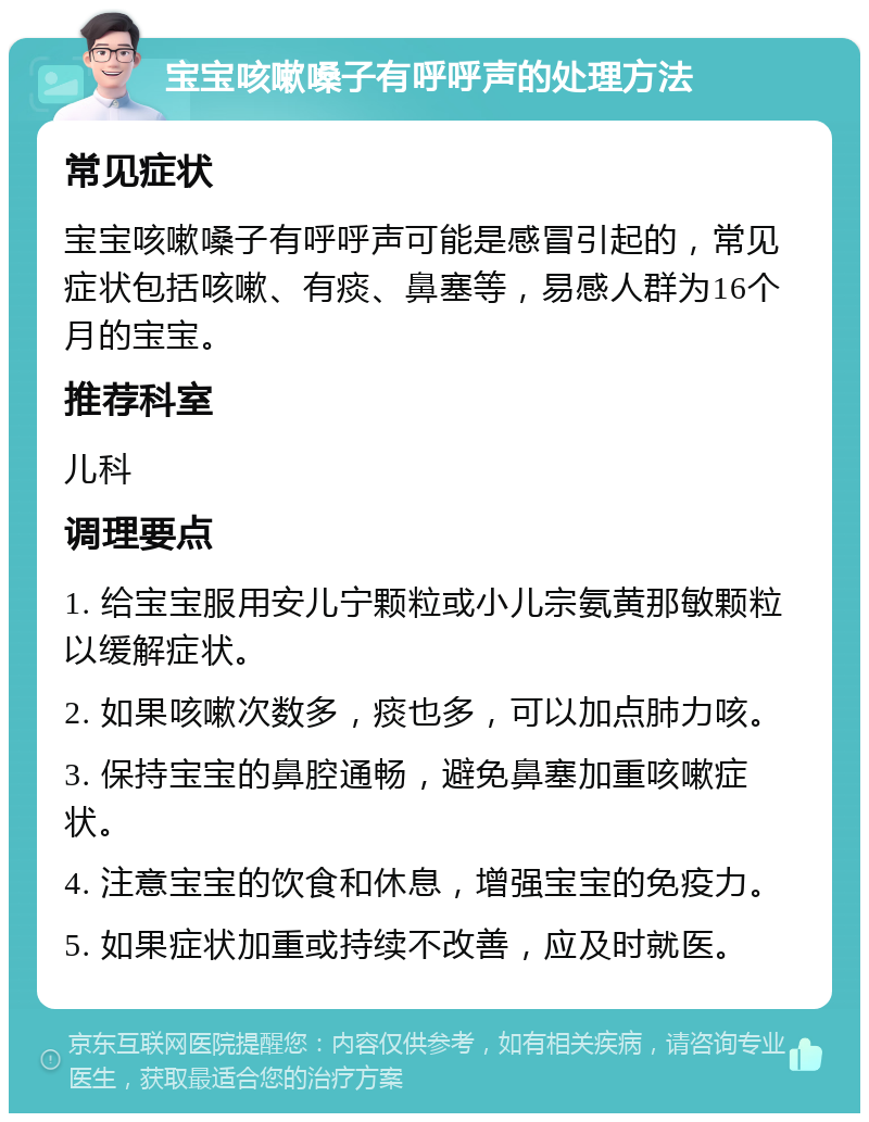 宝宝咳嗽嗓子有呼呼声的处理方法 常见症状 宝宝咳嗽嗓子有呼呼声可能是感冒引起的，常见症状包括咳嗽、有痰、鼻塞等，易感人群为16个月的宝宝。 推荐科室 儿科 调理要点 1. 给宝宝服用安儿宁颗粒或小儿宗氨黄那敏颗粒以缓解症状。 2. 如果咳嗽次数多，痰也多，可以加点肺力咳。 3. 保持宝宝的鼻腔通畅，避免鼻塞加重咳嗽症状。 4. 注意宝宝的饮食和休息，增强宝宝的免疫力。 5. 如果症状加重或持续不改善，应及时就医。