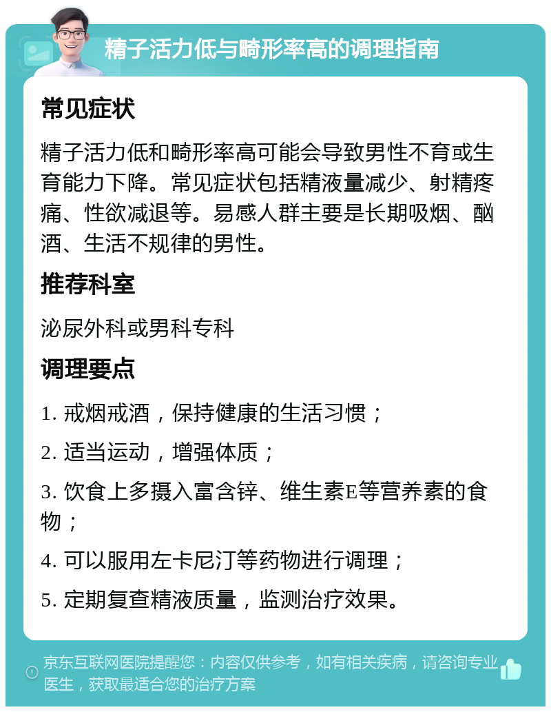 精子活力低与畸形率高的调理指南 常见症状 精子活力低和畸形率高可能会导致男性不育或生育能力下降。常见症状包括精液量减少、射精疼痛、性欲减退等。易感人群主要是长期吸烟、酗酒、生活不规律的男性。 推荐科室 泌尿外科或男科专科 调理要点 1. 戒烟戒酒，保持健康的生活习惯； 2. 适当运动，增强体质； 3. 饮食上多摄入富含锌、维生素E等营养素的食物； 4. 可以服用左卡尼汀等药物进行调理； 5. 定期复查精液质量，监测治疗效果。