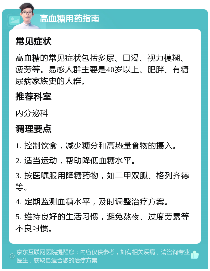 高血糖用药指南 常见症状 高血糖的常见症状包括多尿、口渴、视力模糊、疲劳等。易感人群主要是40岁以上、肥胖、有糖尿病家族史的人群。 推荐科室 内分泌科 调理要点 1. 控制饮食，减少糖分和高热量食物的摄入。 2. 适当运动，帮助降低血糖水平。 3. 按医嘱服用降糖药物，如二甲双胍、格列齐德等。 4. 定期监测血糖水平，及时调整治疗方案。 5. 维持良好的生活习惯，避免熬夜、过度劳累等不良习惯。