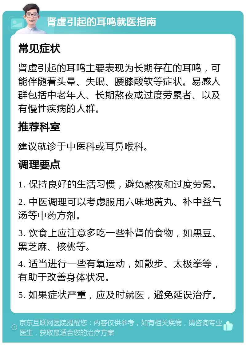 肾虚引起的耳鸣就医指南 常见症状 肾虚引起的耳鸣主要表现为长期存在的耳鸣，可能伴随着头晕、失眠、腰膝酸软等症状。易感人群包括中老年人、长期熬夜或过度劳累者、以及有慢性疾病的人群。 推荐科室 建议就诊于中医科或耳鼻喉科。 调理要点 1. 保持良好的生活习惯，避免熬夜和过度劳累。 2. 中医调理可以考虑服用六味地黄丸、补中益气汤等中药方剂。 3. 饮食上应注意多吃一些补肾的食物，如黑豆、黑芝麻、核桃等。 4. 适当进行一些有氧运动，如散步、太极拳等，有助于改善身体状况。 5. 如果症状严重，应及时就医，避免延误治疗。