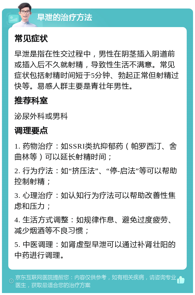 早泄的治疗方法 常见症状 早泄是指在性交过程中，男性在阴茎插入阴道前或插入后不久就射精，导致性生活不满意。常见症状包括射精时间短于5分钟、勃起正常但射精过快等。易感人群主要是青壮年男性。 推荐科室 泌尿外科或男科 调理要点 1. 药物治疗：如SSRI类抗抑郁药（帕罗西汀、舍曲林等）可以延长射精时间； 2. 行为疗法：如“挤压法”、“停-启法”等可以帮助控制射精； 3. 心理治疗：如认知行为疗法可以帮助改善性焦虑和压力； 4. 生活方式调整：如规律作息、避免过度疲劳、减少烟酒等不良习惯； 5. 中医调理：如肾虚型早泄可以通过补肾壮阳的中药进行调理。