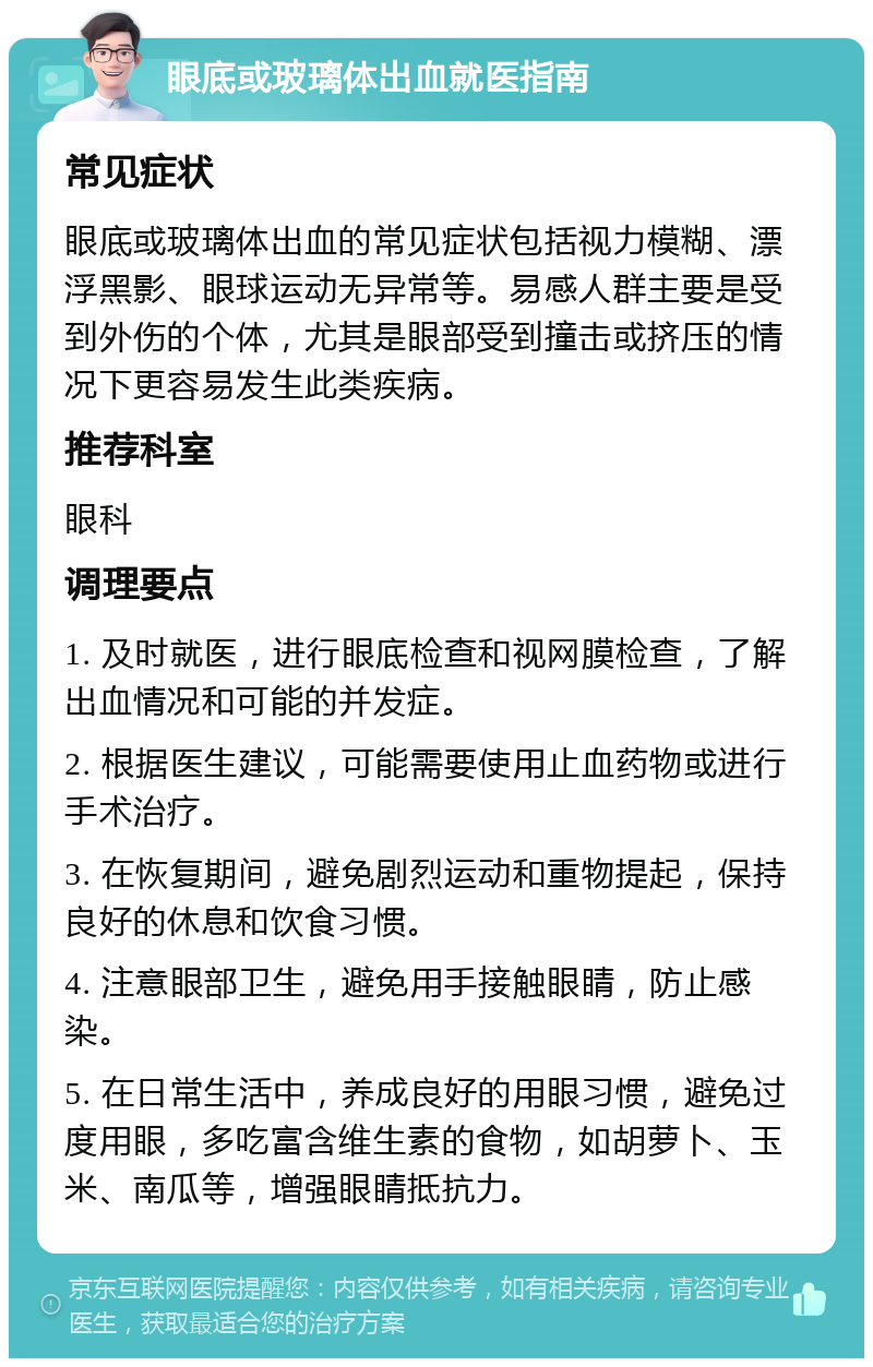 眼底或玻璃体出血就医指南 常见症状 眼底或玻璃体出血的常见症状包括视力模糊、漂浮黑影、眼球运动无异常等。易感人群主要是受到外伤的个体，尤其是眼部受到撞击或挤压的情况下更容易发生此类疾病。 推荐科室 眼科 调理要点 1. 及时就医，进行眼底检查和视网膜检查，了解出血情况和可能的并发症。 2. 根据医生建议，可能需要使用止血药物或进行手术治疗。 3. 在恢复期间，避免剧烈运动和重物提起，保持良好的休息和饮食习惯。 4. 注意眼部卫生，避免用手接触眼睛，防止感染。 5. 在日常生活中，养成良好的用眼习惯，避免过度用眼，多吃富含维生素的食物，如胡萝卜、玉米、南瓜等，增强眼睛抵抗力。