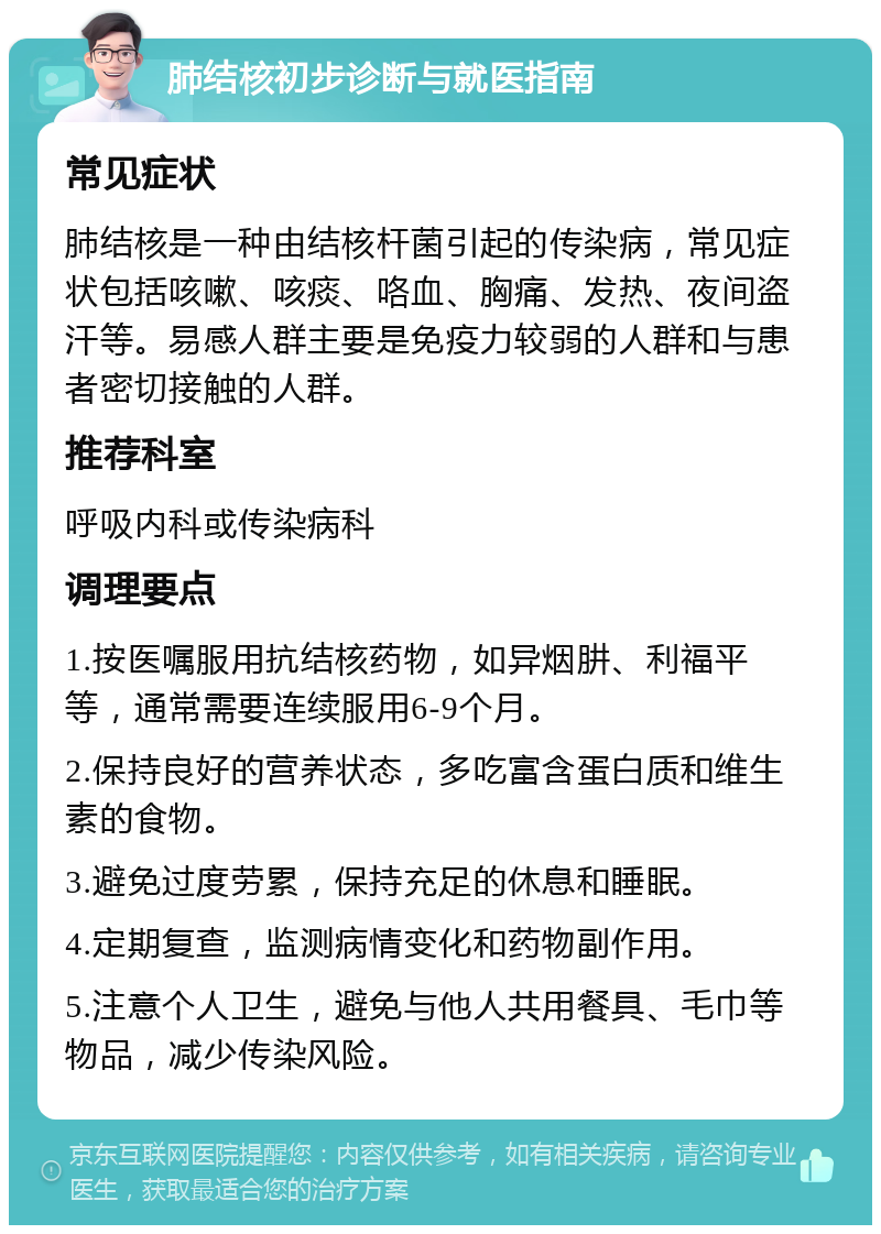 肺结核初步诊断与就医指南 常见症状 肺结核是一种由结核杆菌引起的传染病，常见症状包括咳嗽、咳痰、咯血、胸痛、发热、夜间盗汗等。易感人群主要是免疫力较弱的人群和与患者密切接触的人群。 推荐科室 呼吸内科或传染病科 调理要点 1.按医嘱服用抗结核药物，如异烟肼、利福平等，通常需要连续服用6-9个月。 2.保持良好的营养状态，多吃富含蛋白质和维生素的食物。 3.避免过度劳累，保持充足的休息和睡眠。 4.定期复查，监测病情变化和药物副作用。 5.注意个人卫生，避免与他人共用餐具、毛巾等物品，减少传染风险。