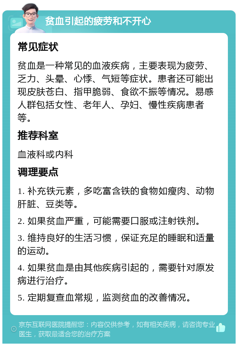 贫血引起的疲劳和不开心 常见症状 贫血是一种常见的血液疾病，主要表现为疲劳、乏力、头晕、心悸、气短等症状。患者还可能出现皮肤苍白、指甲脆弱、食欲不振等情况。易感人群包括女性、老年人、孕妇、慢性疾病患者等。 推荐科室 血液科或内科 调理要点 1. 补充铁元素，多吃富含铁的食物如瘦肉、动物肝脏、豆类等。 2. 如果贫血严重，可能需要口服或注射铁剂。 3. 维持良好的生活习惯，保证充足的睡眠和适量的运动。 4. 如果贫血是由其他疾病引起的，需要针对原发病进行治疗。 5. 定期复查血常规，监测贫血的改善情况。