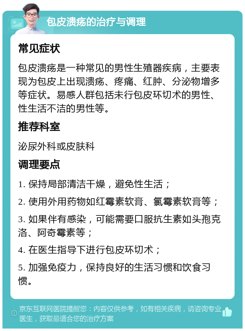 包皮溃疡的治疗与调理 常见症状 包皮溃疡是一种常见的男性生殖器疾病，主要表现为包皮上出现溃疡、疼痛、红肿、分泌物增多等症状。易感人群包括未行包皮环切术的男性、性生活不洁的男性等。 推荐科室 泌尿外科或皮肤科 调理要点 1. 保持局部清洁干燥，避免性生活； 2. 使用外用药物如红霉素软膏、氯霉素软膏等； 3. 如果伴有感染，可能需要口服抗生素如头孢克洛、阿奇霉素等； 4. 在医生指导下进行包皮环切术； 5. 加强免疫力，保持良好的生活习惯和饮食习惯。