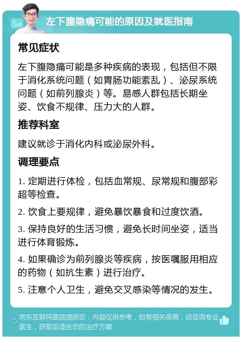 左下腹隐痛可能的原因及就医指南 常见症状 左下腹隐痛可能是多种疾病的表现，包括但不限于消化系统问题（如胃肠功能紊乱）、泌尿系统问题（如前列腺炎）等。易感人群包括长期坐姿、饮食不规律、压力大的人群。 推荐科室 建议就诊于消化内科或泌尿外科。 调理要点 1. 定期进行体检，包括血常规、尿常规和腹部彩超等检查。 2. 饮食上要规律，避免暴饮暴食和过度饮酒。 3. 保持良好的生活习惯，避免长时间坐姿，适当进行体育锻炼。 4. 如果确诊为前列腺炎等疾病，按医嘱服用相应的药物（如抗生素）进行治疗。 5. 注意个人卫生，避免交叉感染等情况的发生。