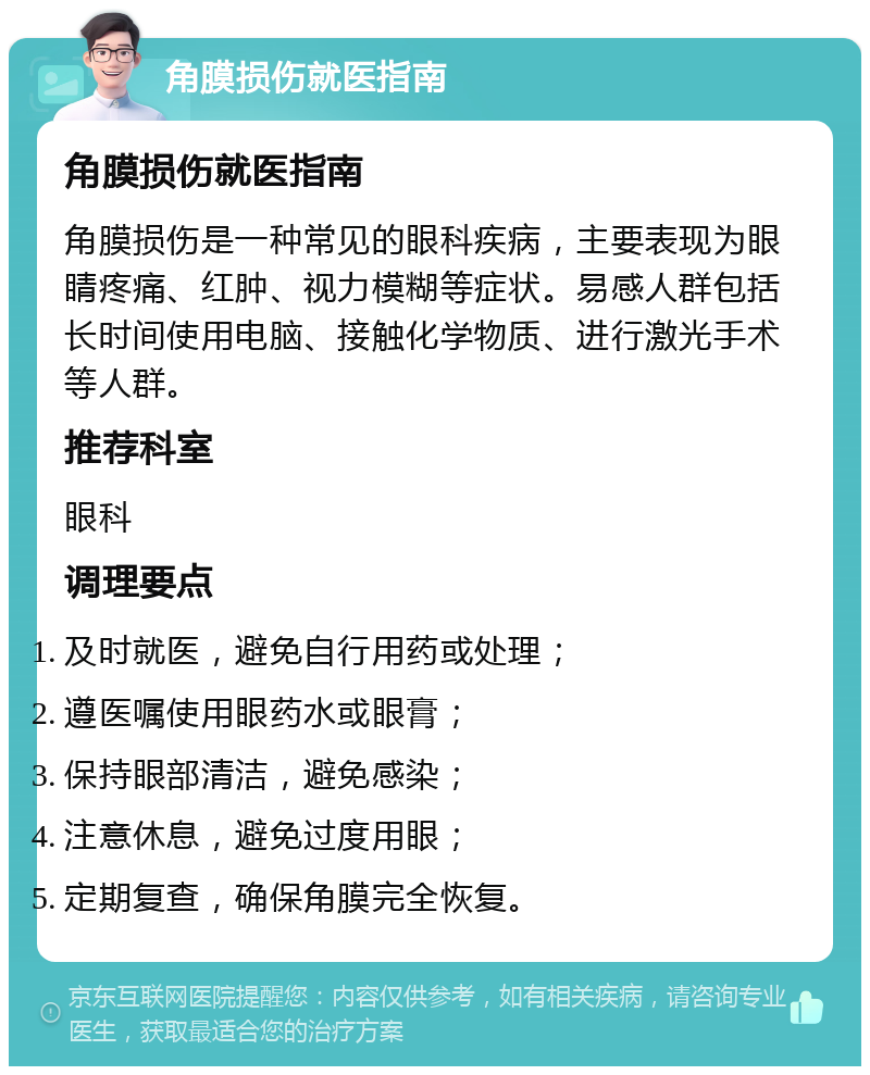 角膜损伤就医指南 角膜损伤就医指南 角膜损伤是一种常见的眼科疾病，主要表现为眼睛疼痛、红肿、视力模糊等症状。易感人群包括长时间使用电脑、接触化学物质、进行激光手术等人群。 推荐科室 眼科 调理要点 及时就医，避免自行用药或处理； 遵医嘱使用眼药水或眼膏； 保持眼部清洁，避免感染； 注意休息，避免过度用眼； 定期复查，确保角膜完全恢复。