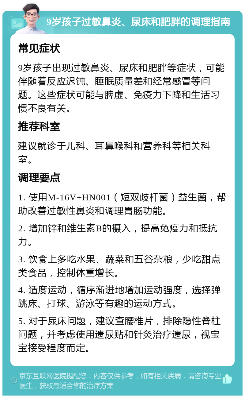 9岁孩子过敏鼻炎、尿床和肥胖的调理指南 常见症状 9岁孩子出现过敏鼻炎、尿床和肥胖等症状，可能伴随着反应迟钝、睡眠质量差和经常感冒等问题。这些症状可能与脾虚、免疫力下降和生活习惯不良有关。 推荐科室 建议就诊于儿科、耳鼻喉科和营养科等相关科室。 调理要点 1. 使用M-16V+HN001（短双歧杆菌）益生菌，帮助改善过敏性鼻炎和调理胃肠功能。 2. 增加锌和维生素B的摄入，提高免疫力和抵抗力。 3. 饮食上多吃水果、蔬菜和五谷杂粮，少吃甜点类食品，控制体重增长。 4. 适度运动，循序渐进地增加运动强度，选择弹跳床、打球、游泳等有趣的运动方式。 5. 对于尿床问题，建议查腰椎片，排除隐性脊柱问题，并考虑使用遗尿贴和针灸治疗遗尿，视宝宝接受程度而定。