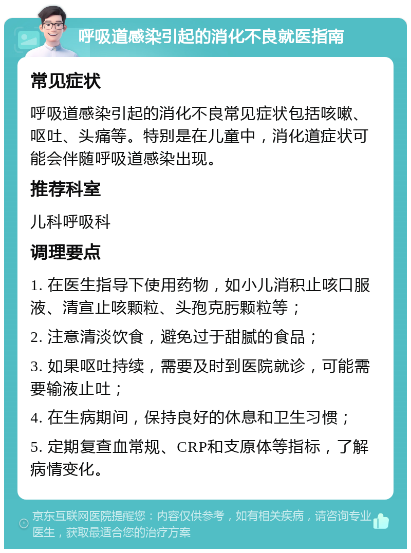 呼吸道感染引起的消化不良就医指南 常见症状 呼吸道感染引起的消化不良常见症状包括咳嗽、呕吐、头痛等。特别是在儿童中，消化道症状可能会伴随呼吸道感染出现。 推荐科室 儿科呼吸科 调理要点 1. 在医生指导下使用药物，如小儿消积止咳口服液、清宣止咳颗粒、头孢克肟颗粒等； 2. 注意清淡饮食，避免过于甜腻的食品； 3. 如果呕吐持续，需要及时到医院就诊，可能需要输液止吐； 4. 在生病期间，保持良好的休息和卫生习惯； 5. 定期复查血常规、CRP和支原体等指标，了解病情变化。