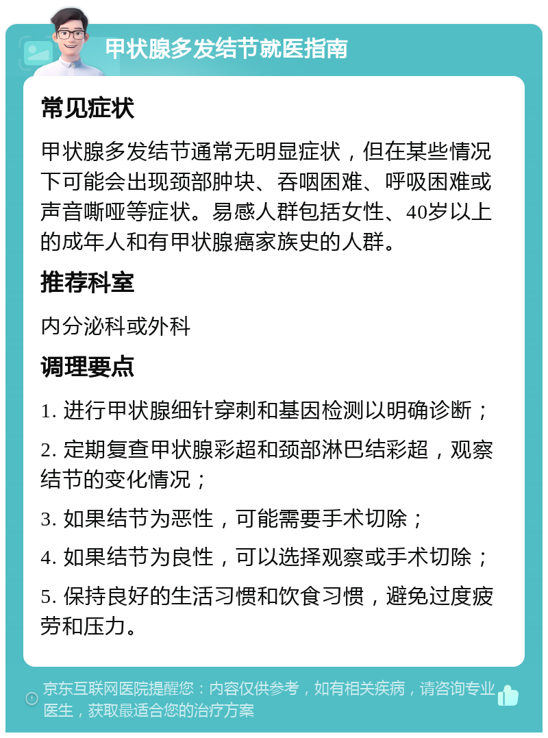 甲状腺多发结节就医指南 常见症状 甲状腺多发结节通常无明显症状，但在某些情况下可能会出现颈部肿块、吞咽困难、呼吸困难或声音嘶哑等症状。易感人群包括女性、40岁以上的成年人和有甲状腺癌家族史的人群。 推荐科室 内分泌科或外科 调理要点 1. 进行甲状腺细针穿刺和基因检测以明确诊断； 2. 定期复查甲状腺彩超和颈部淋巴结彩超，观察结节的变化情况； 3. 如果结节为恶性，可能需要手术切除； 4. 如果结节为良性，可以选择观察或手术切除； 5. 保持良好的生活习惯和饮食习惯，避免过度疲劳和压力。