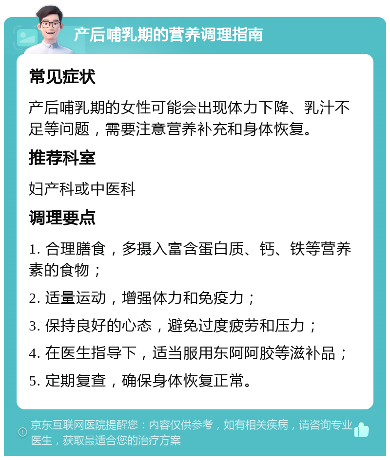 产后哺乳期的营养调理指南 常见症状 产后哺乳期的女性可能会出现体力下降、乳汁不足等问题，需要注意营养补充和身体恢复。 推荐科室 妇产科或中医科 调理要点 1. 合理膳食，多摄入富含蛋白质、钙、铁等营养素的食物； 2. 适量运动，增强体力和免疫力； 3. 保持良好的心态，避免过度疲劳和压力； 4. 在医生指导下，适当服用东阿阿胶等滋补品； 5. 定期复查，确保身体恢复正常。