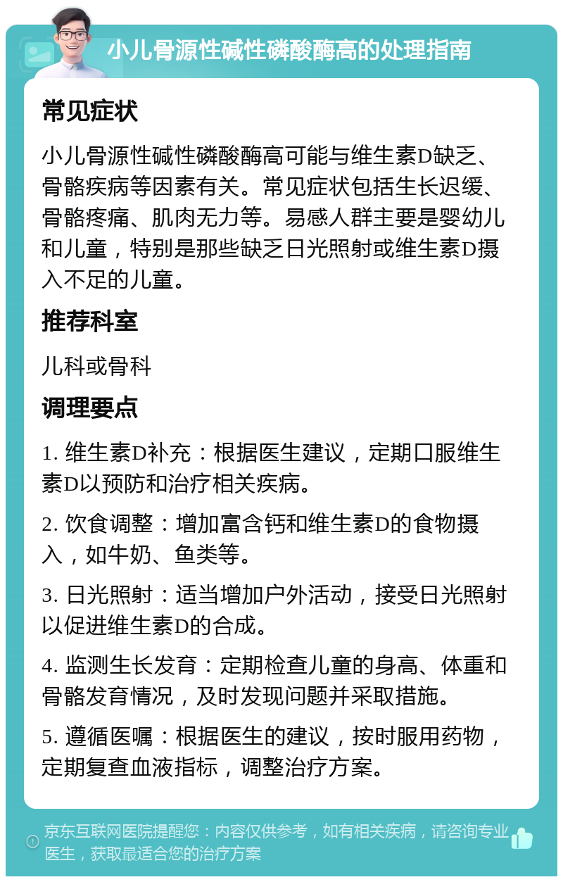 小儿骨源性碱性磷酸酶高的处理指南 常见症状 小儿骨源性碱性磷酸酶高可能与维生素D缺乏、骨骼疾病等因素有关。常见症状包括生长迟缓、骨骼疼痛、肌肉无力等。易感人群主要是婴幼儿和儿童，特别是那些缺乏日光照射或维生素D摄入不足的儿童。 推荐科室 儿科或骨科 调理要点 1. 维生素D补充：根据医生建议，定期口服维生素D以预防和治疗相关疾病。 2. 饮食调整：增加富含钙和维生素D的食物摄入，如牛奶、鱼类等。 3. 日光照射：适当增加户外活动，接受日光照射以促进维生素D的合成。 4. 监测生长发育：定期检查儿童的身高、体重和骨骼发育情况，及时发现问题并采取措施。 5. 遵循医嘱：根据医生的建议，按时服用药物，定期复查血液指标，调整治疗方案。