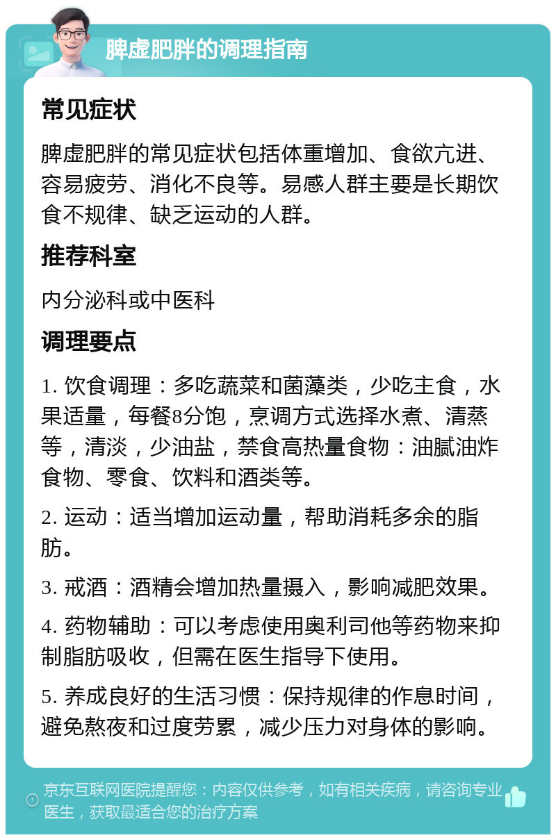 脾虚肥胖的调理指南 常见症状 脾虚肥胖的常见症状包括体重增加、食欲亢进、容易疲劳、消化不良等。易感人群主要是长期饮食不规律、缺乏运动的人群。 推荐科室 内分泌科或中医科 调理要点 1. 饮食调理：多吃蔬菜和菌藻类，少吃主食，水果适量，每餐8分饱，烹调方式选择水煮、清蒸等，清淡，少油盐，禁食高热量食物：油腻油炸食物、零食、饮料和酒类等。 2. 运动：适当增加运动量，帮助消耗多余的脂肪。 3. 戒酒：酒精会增加热量摄入，影响减肥效果。 4. 药物辅助：可以考虑使用奥利司他等药物来抑制脂肪吸收，但需在医生指导下使用。 5. 养成良好的生活习惯：保持规律的作息时间，避免熬夜和过度劳累，减少压力对身体的影响。