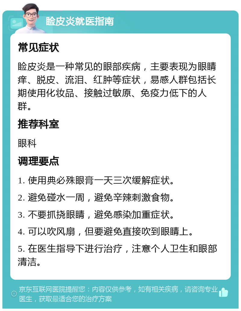 睑皮炎就医指南 常见症状 睑皮炎是一种常见的眼部疾病，主要表现为眼睛痒、脱皮、流泪、红肿等症状，易感人群包括长期使用化妆品、接触过敏原、免疫力低下的人群。 推荐科室 眼科 调理要点 1. 使用典必殊眼膏一天三次缓解症状。 2. 避免碰水一周，避免辛辣刺激食物。 3. 不要抓挠眼睛，避免感染加重症状。 4. 可以吹风扇，但要避免直接吹到眼睛上。 5. 在医生指导下进行治疗，注意个人卫生和眼部清洁。