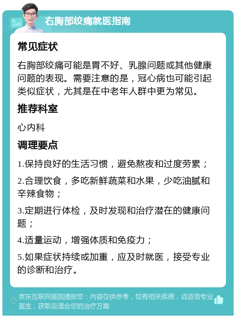 右胸部绞痛就医指南 常见症状 右胸部绞痛可能是胃不好、乳腺问题或其他健康问题的表现。需要注意的是，冠心病也可能引起类似症状，尤其是在中老年人群中更为常见。 推荐科室 心内科 调理要点 1.保持良好的生活习惯，避免熬夜和过度劳累； 2.合理饮食，多吃新鲜蔬菜和水果，少吃油腻和辛辣食物； 3.定期进行体检，及时发现和治疗潜在的健康问题； 4.适量运动，增强体质和免疫力； 5.如果症状持续或加重，应及时就医，接受专业的诊断和治疗。