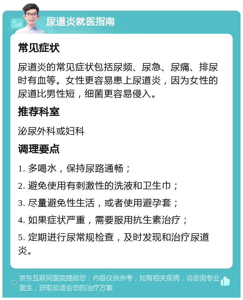 尿道炎就医指南 常见症状 尿道炎的常见症状包括尿频、尿急、尿痛、排尿时有血等。女性更容易患上尿道炎，因为女性的尿道比男性短，细菌更容易侵入。 推荐科室 泌尿外科或妇科 调理要点 1. 多喝水，保持尿路通畅； 2. 避免使用有刺激性的洗液和卫生巾； 3. 尽量避免性生活，或者使用避孕套； 4. 如果症状严重，需要服用抗生素治疗； 5. 定期进行尿常规检查，及时发现和治疗尿道炎。