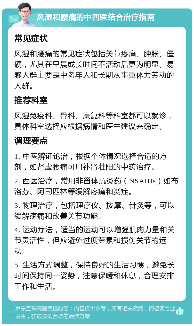 风湿和腰痛的中西医结合治疗指南 常见症状 风湿和腰痛的常见症状包括关节疼痛、肿胀、僵硬，尤其在早晨或长时间不活动后更为明显。易感人群主要是中老年人和长期从事重体力劳动的人群。 推荐科室 风湿免疫科、骨科、康复科等科室都可以就诊，具体科室选择应根据病情和医生建议来确定。 调理要点 1. 中医辨证论治，根据个体情况选择合适的方剂，如肾虚腰痛可用补肾壮阳的中药治疗。 2. 西医治疗，常用非甾体抗炎药（NSAIDs）如布洛芬、阿司匹林等缓解疼痛和炎症。 3. 物理治疗，包括理疗仪、按摩、针灸等，可以缓解疼痛和改善关节功能。 4. 运动疗法，适当的运动可以增强肌肉力量和关节灵活性，但应避免过度劳累和损伤关节的运动。 5. 生活方式调整，保持良好的生活习惯，避免长时间保持同一姿势，注意保暖和休息，合理安排工作和生活。