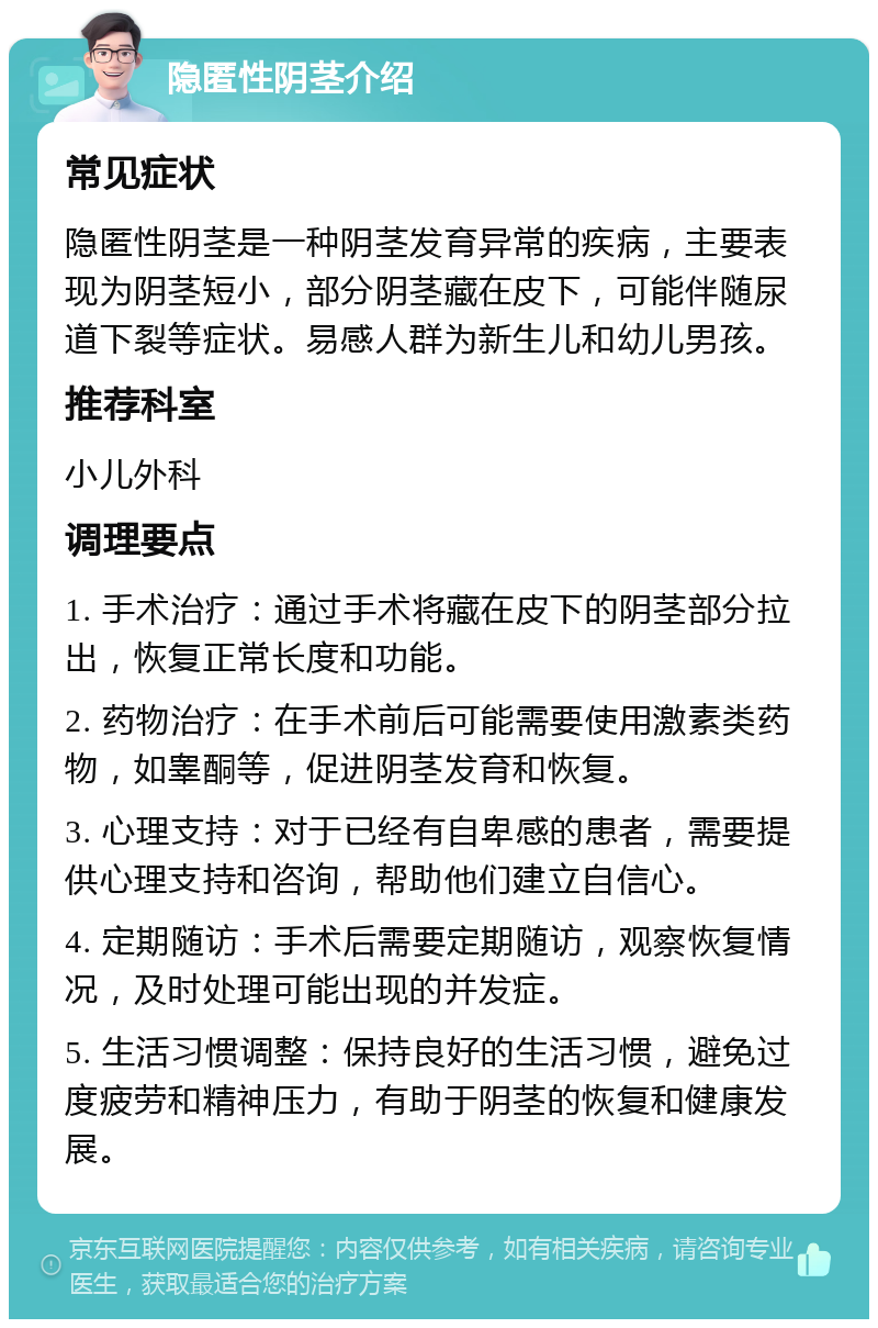 隐匿性阴茎介绍 常见症状 隐匿性阴茎是一种阴茎发育异常的疾病，主要表现为阴茎短小，部分阴茎藏在皮下，可能伴随尿道下裂等症状。易感人群为新生儿和幼儿男孩。 推荐科室 小儿外科 调理要点 1. 手术治疗：通过手术将藏在皮下的阴茎部分拉出，恢复正常长度和功能。 2. 药物治疗：在手术前后可能需要使用激素类药物，如睾酮等，促进阴茎发育和恢复。 3. 心理支持：对于已经有自卑感的患者，需要提供心理支持和咨询，帮助他们建立自信心。 4. 定期随访：手术后需要定期随访，观察恢复情况，及时处理可能出现的并发症。 5. 生活习惯调整：保持良好的生活习惯，避免过度疲劳和精神压力，有助于阴茎的恢复和健康发展。