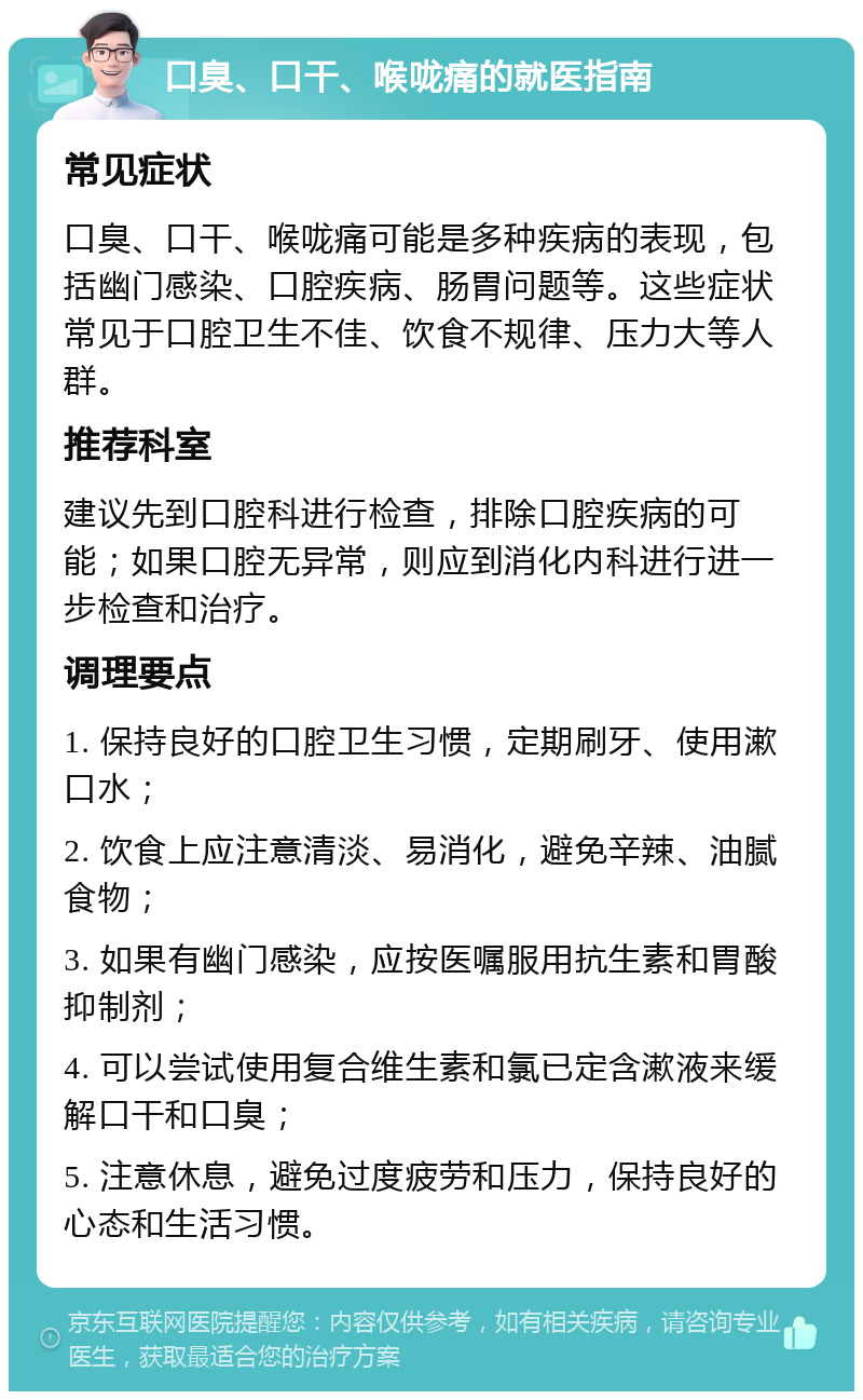 口臭、口干、喉咙痛的就医指南 常见症状 口臭、口干、喉咙痛可能是多种疾病的表现，包括幽门感染、口腔疾病、肠胃问题等。这些症状常见于口腔卫生不佳、饮食不规律、压力大等人群。 推荐科室 建议先到口腔科进行检查，排除口腔疾病的可能；如果口腔无异常，则应到消化内科进行进一步检查和治疗。 调理要点 1. 保持良好的口腔卫生习惯，定期刷牙、使用漱口水； 2. 饮食上应注意清淡、易消化，避免辛辣、油腻食物； 3. 如果有幽门感染，应按医嘱服用抗生素和胃酸抑制剂； 4. 可以尝试使用复合维生素和氯已定含漱液来缓解口干和口臭； 5. 注意休息，避免过度疲劳和压力，保持良好的心态和生活习惯。