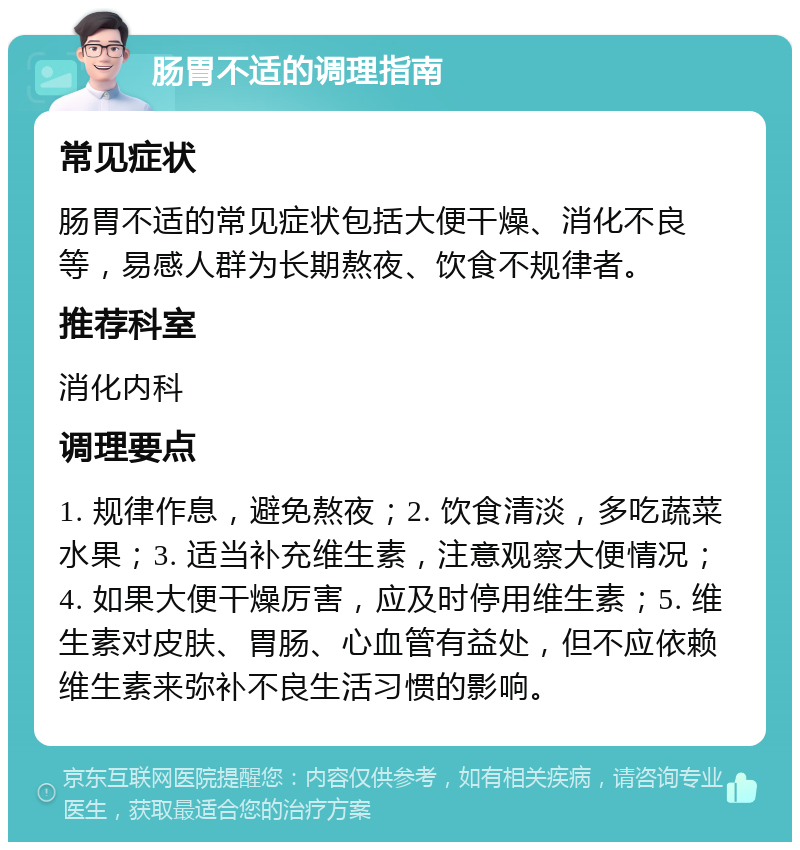 肠胃不适的调理指南 常见症状 肠胃不适的常见症状包括大便干燥、消化不良等，易感人群为长期熬夜、饮食不规律者。 推荐科室 消化内科 调理要点 1. 规律作息，避免熬夜；2. 饮食清淡，多吃蔬菜水果；3. 适当补充维生素，注意观察大便情况；4. 如果大便干燥厉害，应及时停用维生素；5. 维生素对皮肤、胃肠、心血管有益处，但不应依赖维生素来弥补不良生活习惯的影响。