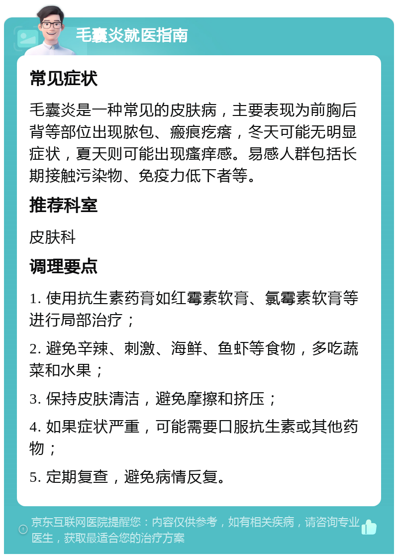 毛囊炎就医指南 常见症状 毛囊炎是一种常见的皮肤病，主要表现为前胸后背等部位出现脓包、瘢痕疙瘩，冬天可能无明显症状，夏天则可能出现瘙痒感。易感人群包括长期接触污染物、免疫力低下者等。 推荐科室 皮肤科 调理要点 1. 使用抗生素药膏如红霉素软膏、氯霉素软膏等进行局部治疗； 2. 避免辛辣、刺激、海鲜、鱼虾等食物，多吃蔬菜和水果； 3. 保持皮肤清洁，避免摩擦和挤压； 4. 如果症状严重，可能需要口服抗生素或其他药物； 5. 定期复查，避免病情反复。