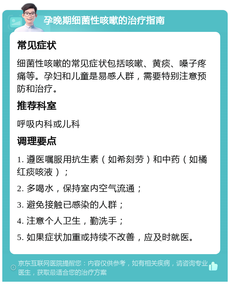 孕晚期细菌性咳嗽的治疗指南 常见症状 细菌性咳嗽的常见症状包括咳嗽、黄痰、嗓子疼痛等。孕妇和儿童是易感人群，需要特别注意预防和治疗。 推荐科室 呼吸内科或儿科 调理要点 1. 遵医嘱服用抗生素（如希刻劳）和中药（如橘红痰咳液）； 2. 多喝水，保持室内空气流通； 3. 避免接触已感染的人群； 4. 注意个人卫生，勤洗手； 5. 如果症状加重或持续不改善，应及时就医。