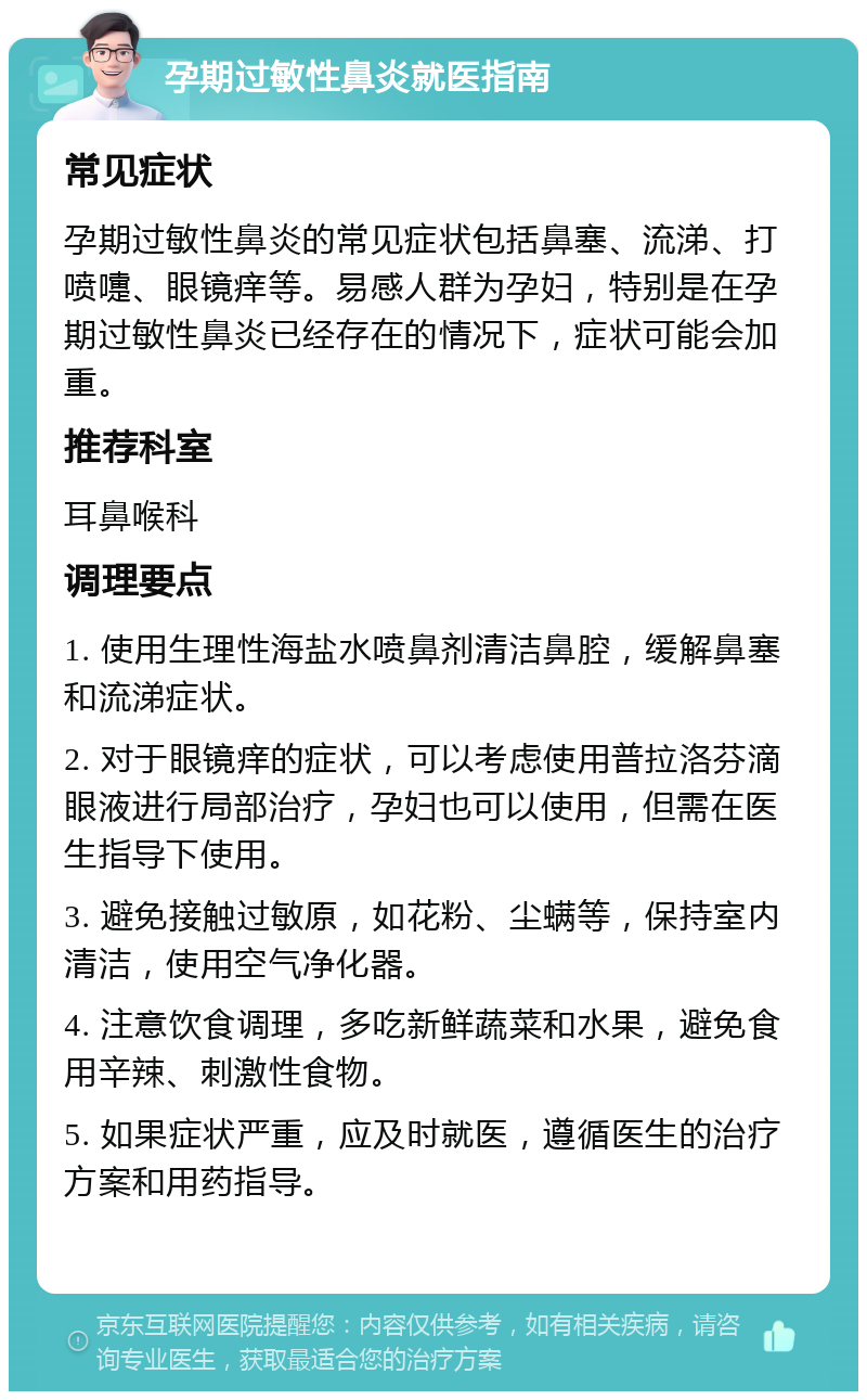 孕期过敏性鼻炎就医指南 常见症状 孕期过敏性鼻炎的常见症状包括鼻塞、流涕、打喷嚏、眼镜痒等。易感人群为孕妇，特别是在孕期过敏性鼻炎已经存在的情况下，症状可能会加重。 推荐科室 耳鼻喉科 调理要点 1. 使用生理性海盐水喷鼻剂清洁鼻腔，缓解鼻塞和流涕症状。 2. 对于眼镜痒的症状，可以考虑使用普拉洛芬滴眼液进行局部治疗，孕妇也可以使用，但需在医生指导下使用。 3. 避免接触过敏原，如花粉、尘螨等，保持室内清洁，使用空气净化器。 4. 注意饮食调理，多吃新鲜蔬菜和水果，避免食用辛辣、刺激性食物。 5. 如果症状严重，应及时就医，遵循医生的治疗方案和用药指导。