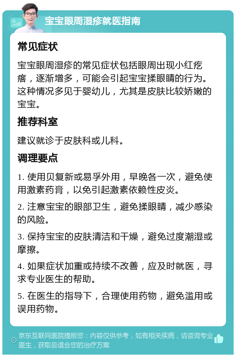 宝宝眼周湿疹就医指南 常见症状 宝宝眼周湿疹的常见症状包括眼周出现小红疙瘩，逐渐增多，可能会引起宝宝揉眼睛的行为。这种情况多见于婴幼儿，尤其是皮肤比较娇嫩的宝宝。 推荐科室 建议就诊于皮肤科或儿科。 调理要点 1. 使用贝复新或易孚外用，早晚各一次，避免使用激素药膏，以免引起激素依赖性皮炎。 2. 注意宝宝的眼部卫生，避免揉眼睛，减少感染的风险。 3. 保持宝宝的皮肤清洁和干燥，避免过度潮湿或摩擦。 4. 如果症状加重或持续不改善，应及时就医，寻求专业医生的帮助。 5. 在医生的指导下，合理使用药物，避免滥用或误用药物。