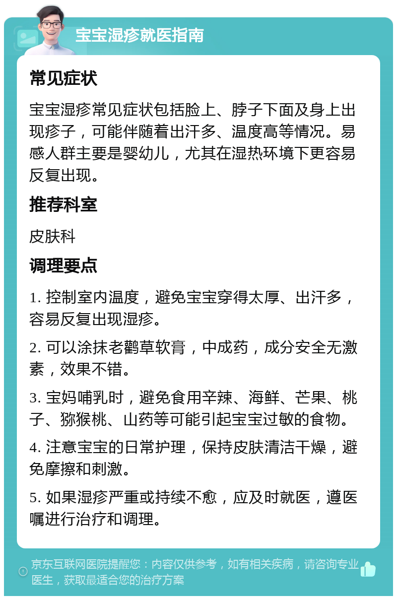 宝宝湿疹就医指南 常见症状 宝宝湿疹常见症状包括脸上、脖子下面及身上出现疹子，可能伴随着出汗多、温度高等情况。易感人群主要是婴幼儿，尤其在湿热环境下更容易反复出现。 推荐科室 皮肤科 调理要点 1. 控制室内温度，避免宝宝穿得太厚、出汗多，容易反复出现湿疹。 2. 可以涂抹老鹳草软膏，中成药，成分安全无激素，效果不错。 3. 宝妈哺乳时，避免食用辛辣、海鲜、芒果、桃子、猕猴桃、山药等可能引起宝宝过敏的食物。 4. 注意宝宝的日常护理，保持皮肤清洁干燥，避免摩擦和刺激。 5. 如果湿疹严重或持续不愈，应及时就医，遵医嘱进行治疗和调理。